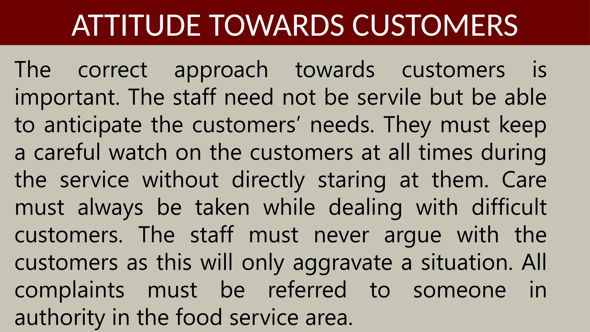 The correct approach towards customers is
important. The staff need not be servile but be able
to anticipate the customers’ needs. They must keep
a careful watch on the customers at all times during
the service without directly staring at them. Care
must always be taken while dealing with difficult
customers. The staff must never argue with the
customers as this will only aggravate a situation. All
complaints must be referred to someone in
authority in the food service area.
ATTITUDE TOWARDS CUSTOMERS
 