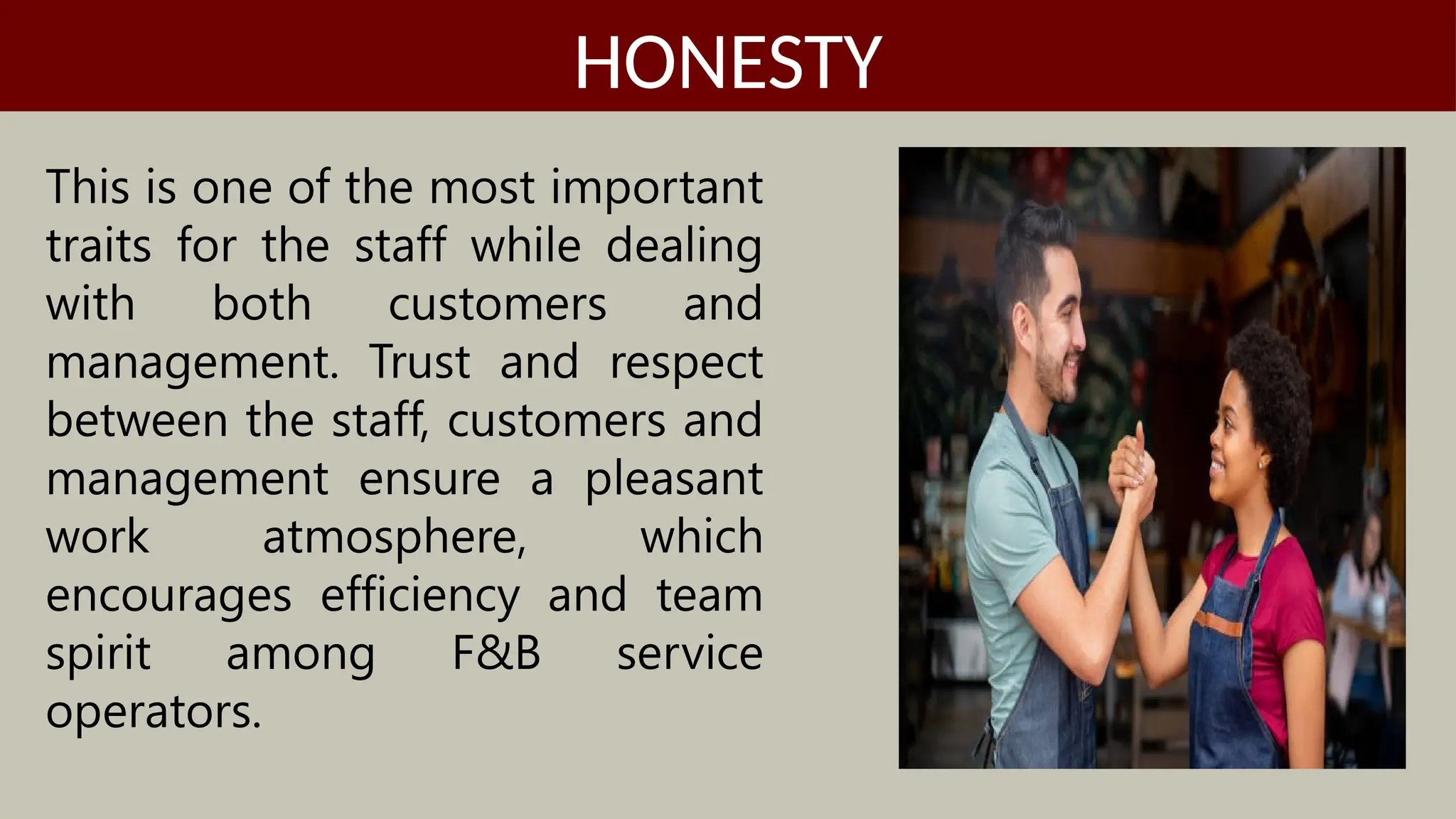 This is one of the most important
traits for the staff while dealing
with both customers and
management. Trust and respect
between the staff, customers and
management ensure a pleasant
work atmosphere, which
encourages efficiency and team
spirit among F&B service
operators.
HONESTY
 