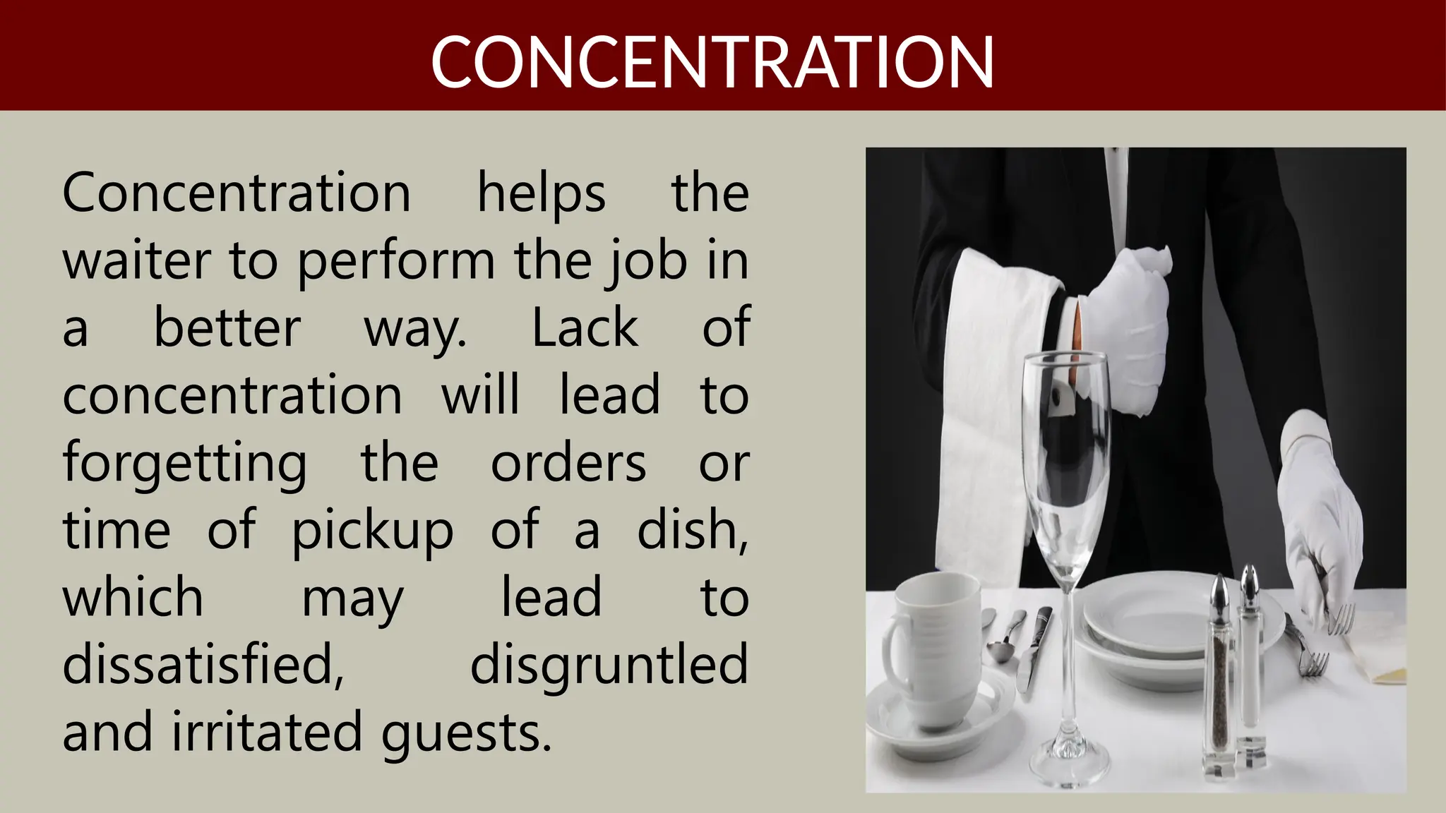 Concentration helps the
waiter to perform the job in
a better way. Lack of
concentration will lead to
forgetting the orders or
time of pickup of a dish,
which may lead to
dissatisfied, disgruntled
and irritated guests.
CONCENTRATION
 