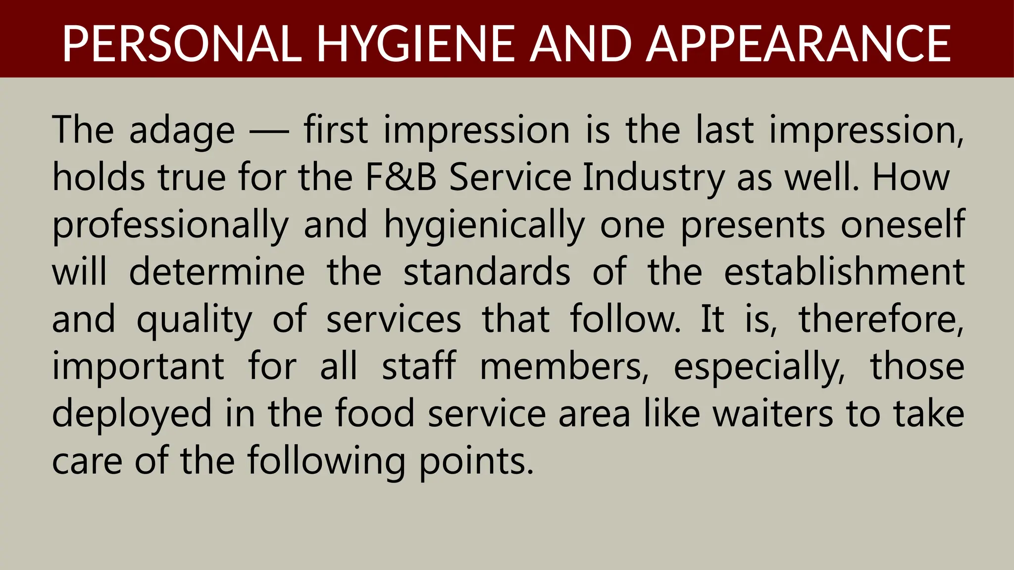 The adage — first impression is the last impression,
holds true for the F&B Service Industry as well. How
professionally and hygienically one presents oneself
will determine the standards of the establishment
and quality of services that follow. It is, therefore,
important for all staff members, especially, those
deployed in the food service area like waiters to take
care of the following points.
PERSONAL HYGIENE AND APPEARANCE
 