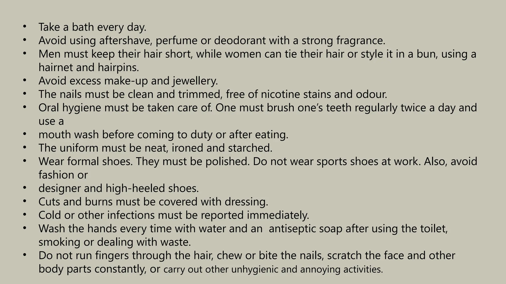 • Take a bath every day.
• Avoid using aftershave, perfume or deodorant with a strong fragrance.
• Men must keep their hair short, while women can tie their hair or style it in a bun, using a
hairnet and hairpins.
• Avoid excess make-up and jewellery.
• The nails must be clean and trimmed, free of nicotine stains and odour.
• Oral hygiene must be taken care of. One must brush one’s teeth regularly twice a day and
use a
• mouth wash before coming to duty or after eating.
• The uniform must be neat, ironed and starched.
• Wear formal shoes. They must be polished. Do not wear sports shoes at work. Also, avoid
fashion or
• designer and high-heeled shoes.
• Cuts and burns must be covered with dressing.
• Cold or other infections must be reported immediately.
• Wash the hands every time with water and an antiseptic soap after using the toilet,
smoking or dealing with waste.
• Do not run fingers through the hair, chew or bite the nails, scratch the face and other
body parts constantly, or carry out other unhygienic and annoying activities.
 