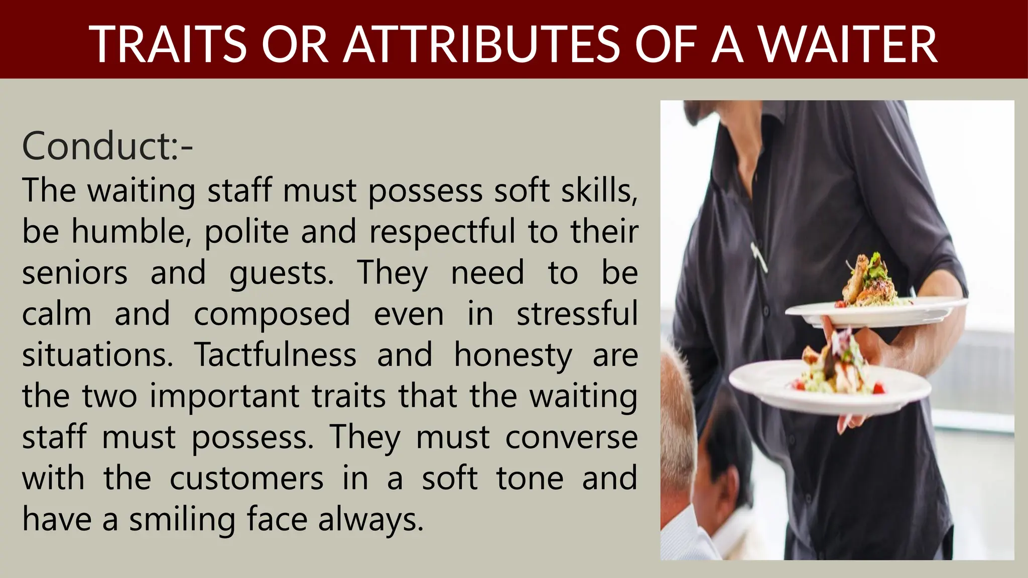 Conduct:-
The waiting staff must possess soft skills,
be humble, polite and respectful to their
seniors and guests. They need to be
calm and composed even in stressful
situations. Tactfulness and honesty are
the two important traits that the waiting
staff must possess. They must converse
with the customers in a soft tone and
have a smiling face always.
TRAITS OR ATTRIBUTES OF A WAITER
 