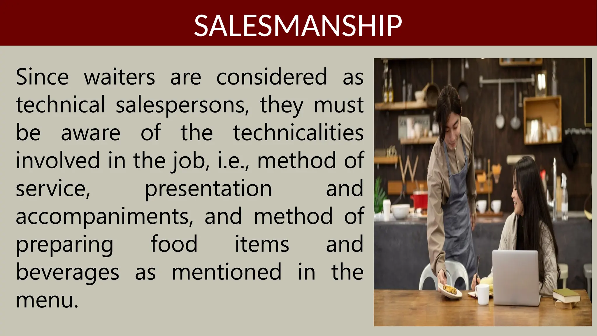 Since waiters are considered as
technical salespersons, they must
be aware of the technicalities
involved in the job, i.e., method of
service, presentation and
accompaniments, and method of
preparing food items and
beverages as mentioned in the
menu.
SALESMANSHIP
 