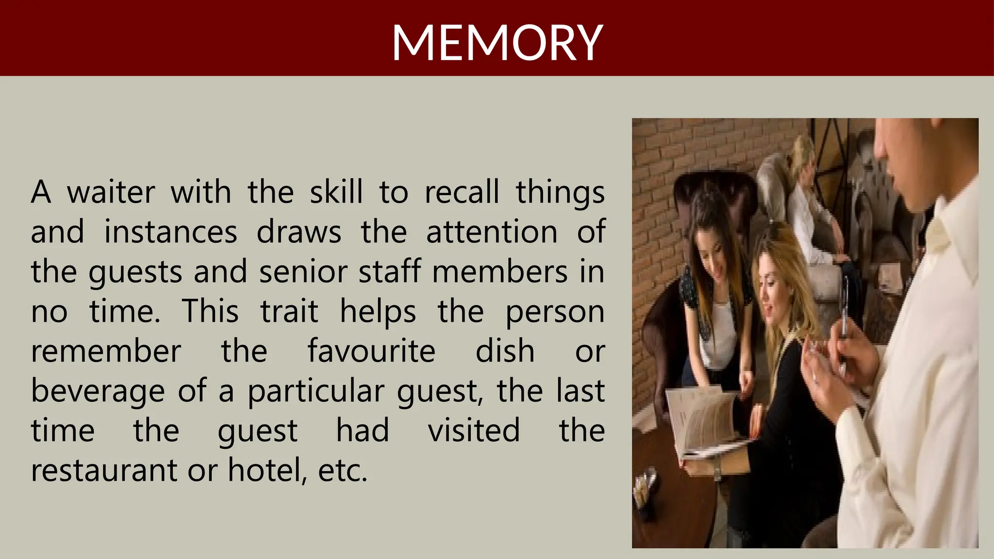 A waiter with the skill to recall things
and instances draws the attention of
the guests and senior staff members in
no time. This trait helps the person
remember the favourite dish or
beverage of a particular guest, the last
time the guest had visited the
restaurant or hotel, etc.
MEMORY
 