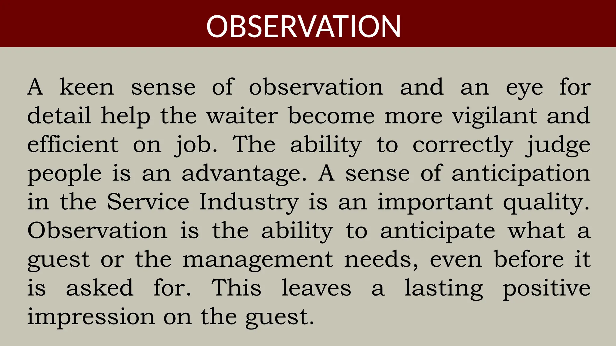A keen sense of observation and an eye for
detail help the waiter become more vigilant and
efficient on job. The ability to correctly judge
people is an advantage. A sense of anticipation
in the Service Industry is an important quality.
Observation is the ability to anticipate what a
guest or the management needs, even before it
is asked for. This leaves a lasting positive
impression on the guest.
OBSERVATION
 