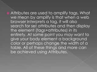    Attributes are used to amplify tags. What
    we mean by amplify is that when a web
    browser interprets a tag, it will also
    search for set attributes and then display
    the element (tags+attributes) in its
    entirety. At some point you may want to
    give your body element a background
    color or perhaps change the width of a
    table. All of these things and more can
    be achieved using Attributes.
 