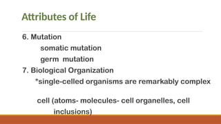 Attributes of Life
6. Mutation
somatic mutation
germ mutation
7. Biological Organization
*single-celled organisms are remarkably complex
cell (atoms- molecules- cell organelles, cell
inclusions)
 