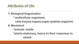 Attributes of Life
7. Biological Organization
* multicellular organisms
cells-tissues-organs-organ systems-organims
8. Movement
*animals- motile
*plants-stationary; bases on their responses to
stimuli
 