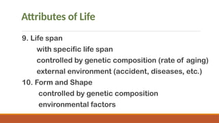 Attributes of Life
9. Life span
with specific life span
controlled by genetic composition (rate of aging)
external environment (accident, diseases, etc.)
10. Form and Shape
controlled by genetic composition
environmental factors
 