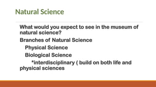 Natural Science
What would you expect to see in the museum of
natural science?
Branches of Natural Science
Physical Science
Biological Science
*interdisciplinary ( build on both life and
physical sciences
 