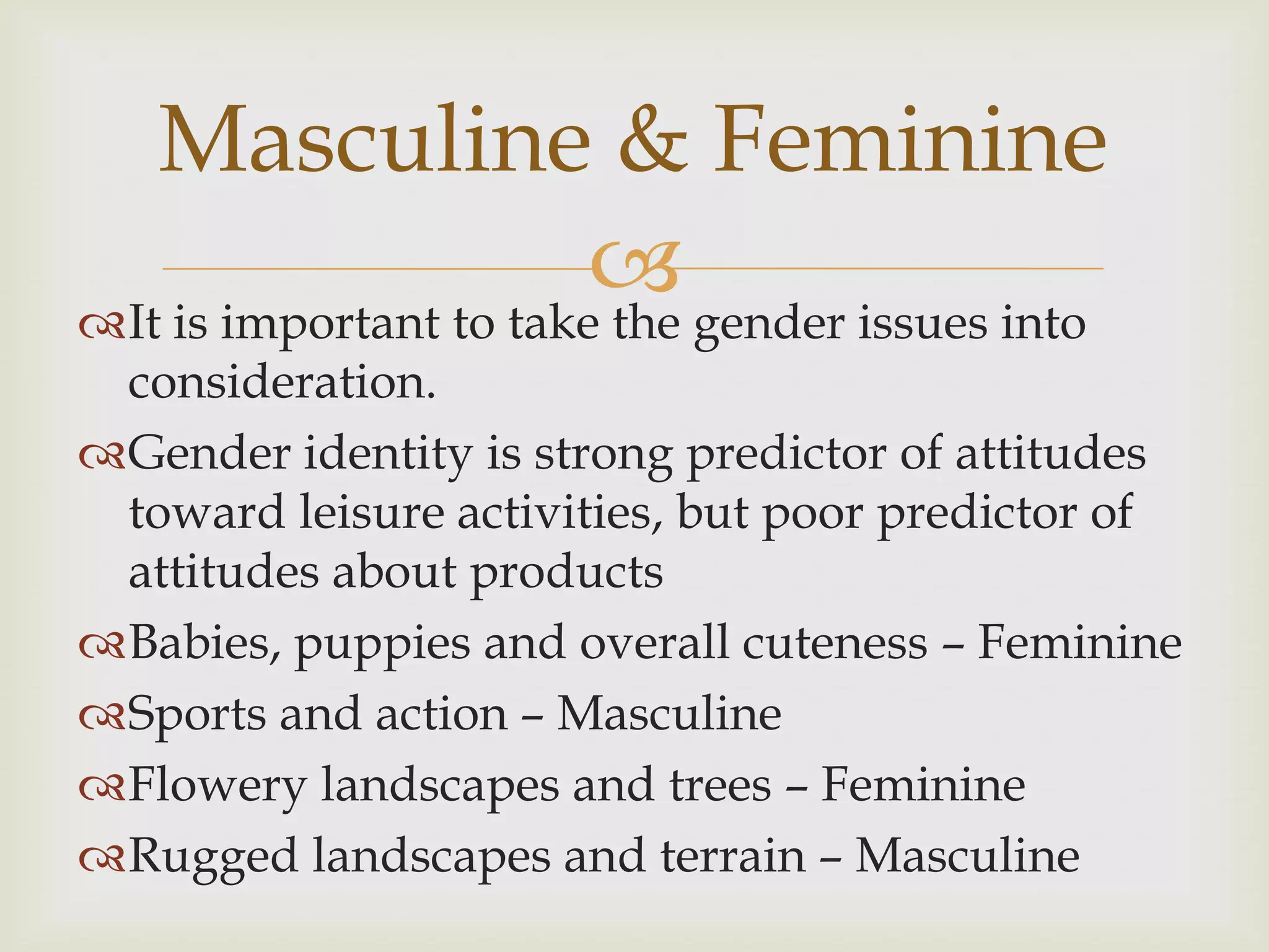 It is important to take the gender issues into
consideration.
Gender identity is strong predictor of attitudes
toward leisure activities, but poor predictor of
attitudes about products
Babies, puppies and overall cuteness – Feminine
Sports and action – Masculine
Flowery landscapes and trees – Feminine
Rugged landscapes and terrain – Masculine
Masculine & Feminine
 