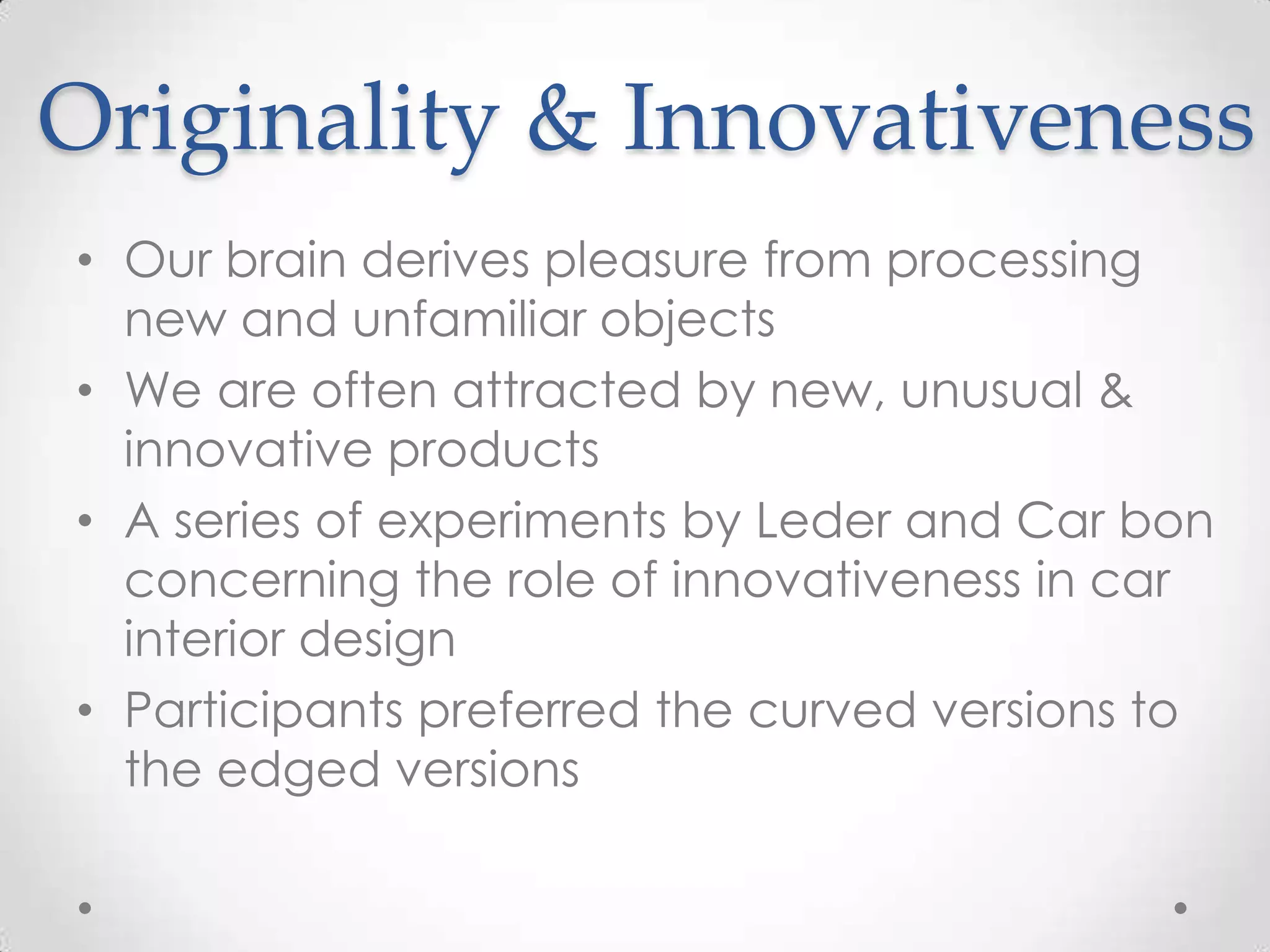 Originality & Innovativeness
• Our brain derives pleasure from processing
new and unfamiliar objects
• We are often attracted by new, unusual &
innovative products
• A series of experiments by Leder and Car bon
concerning the role of innovativeness in car
interior design
• Participants preferred the curved versions to
the edged versions
 