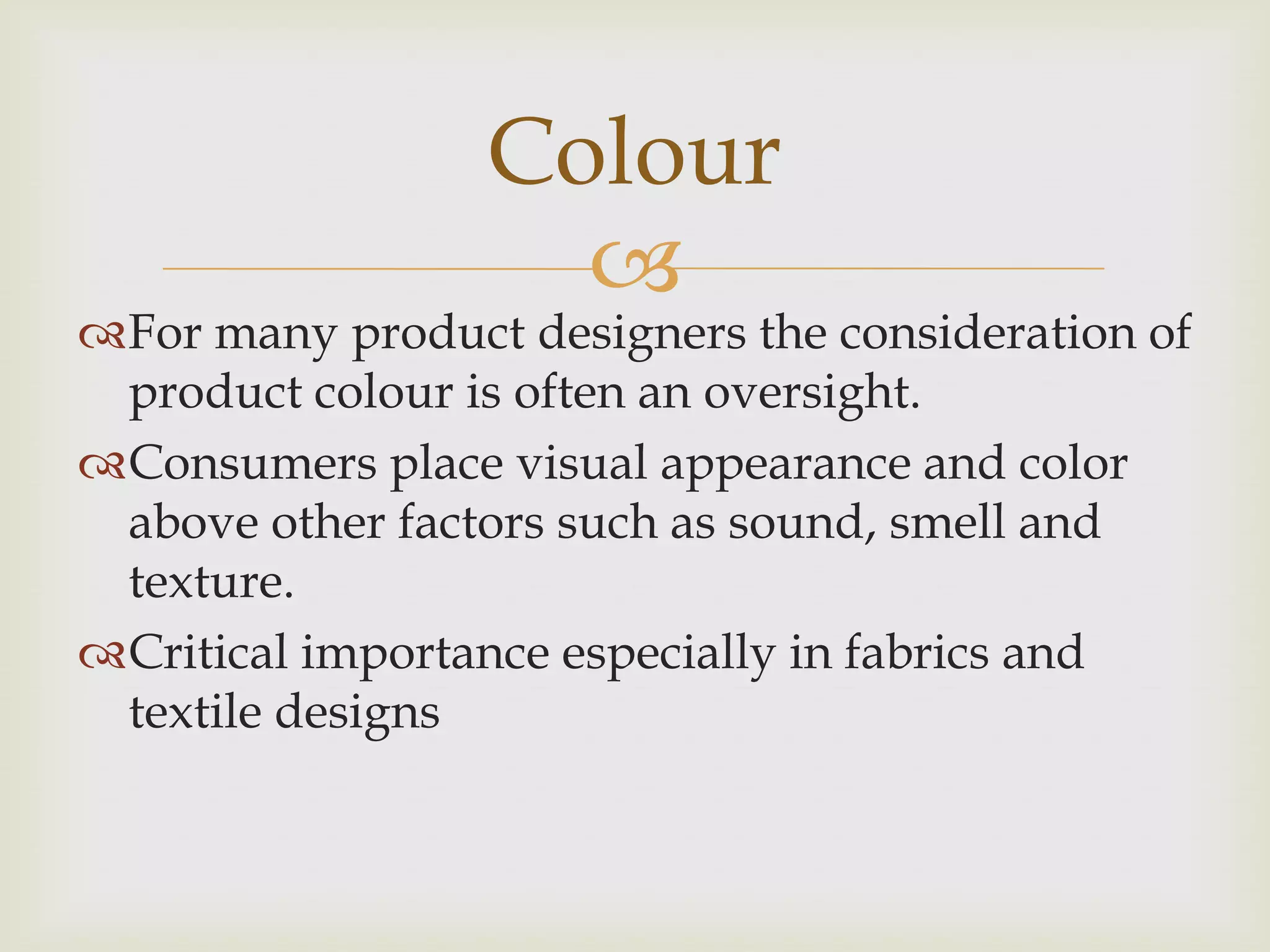 
For many product designers the consideration of
product colour is often an oversight.
Consumers place visual appearance and color
above other factors such as sound, smell and
texture.
Critical importance especially in fabrics and
textile designs
Colour
 