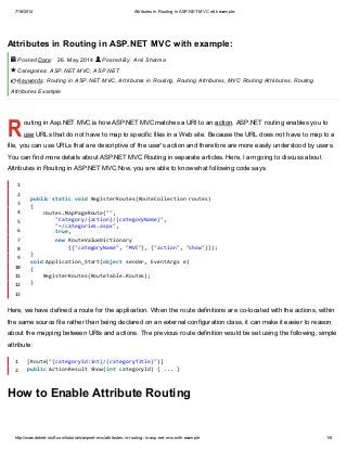 7/16/2014 Attributes in Routing in ASP.NET MVC with example:
http://www.dotnet-stuff.com/tutorials/aspnet-mvc/attributes-in-routing-in-asp-net-mvc-with-example 1/6
R
Attributes in Routing in ASP.NET MVC with example:
Posted Date: 26. May 2014 Posted By: Anil Sharma
Categories: ASP.NET MVC, ASP.NET
Keywords: Routing in ASP.NET MVC, Attributes in Routing, Routing Attributes, MVC Routing Attributes, Routing
Attributes Example
outing in Asp.NET MVC is how ASP.NET MVC matches a URI to an action. ASP.NET routing enables you to
use URLs that do not have to map to specific files in a Web site. Because the URL does not have to map to a
file, you can use URLs that are descriptive of the user's action and therefore are more easily understood by users.
You can find more details about ASP.NET MVC Routing in separate articles. Here, I am going to discuss about
Attributes in Routing in ASP.NET MVC.Now, you are able to know what following code says.
Here, we have defined a route for the application. When the route definitions are co-located with the actions, within
the same source file rather than being declared on an external configuration class, it can make it easier to reason
about the mapping between URIs and actions. The previous route definition would be set using the following, simple
attribute:
How to Enable Attribute Routing
 


1
2
3
4
5
6
7
8
9
10
11
12
13
publicstaticvoidRegisterRoutes(RouteCollectionroutes)
{
routes.MapPageRoute("",
"Category/{action}/{categoryName}",
"~/categories.aspx",
true,
newRouteValueDictionary
{{"categoryName","MVC"},{"action","show"}});
}
voidApplication_Start(objectsender,EventArgse)
{
RegisterRoutes(RouteTable.Routes);
}
1
2
[Route("{categoryId:int}/{categoryTitle}")]
publicActionResultShow(intcategoryId){...}
 