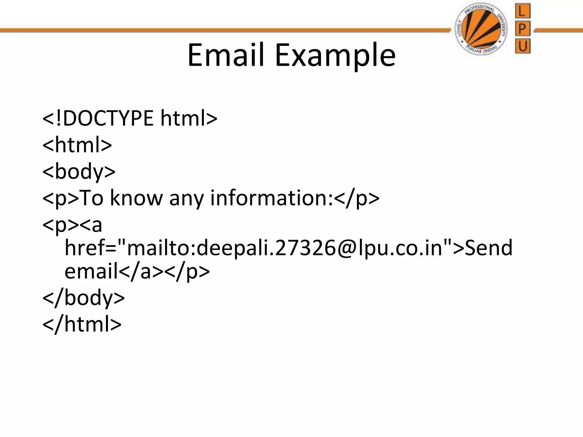Email Example
<!DOCTYPE html>
<html>
<body>
<p>To know any information:</p>
<p><a
href="mailto:deepali.27326@lpu.co.in">Send
email</a></p>
</body>
</html>
 