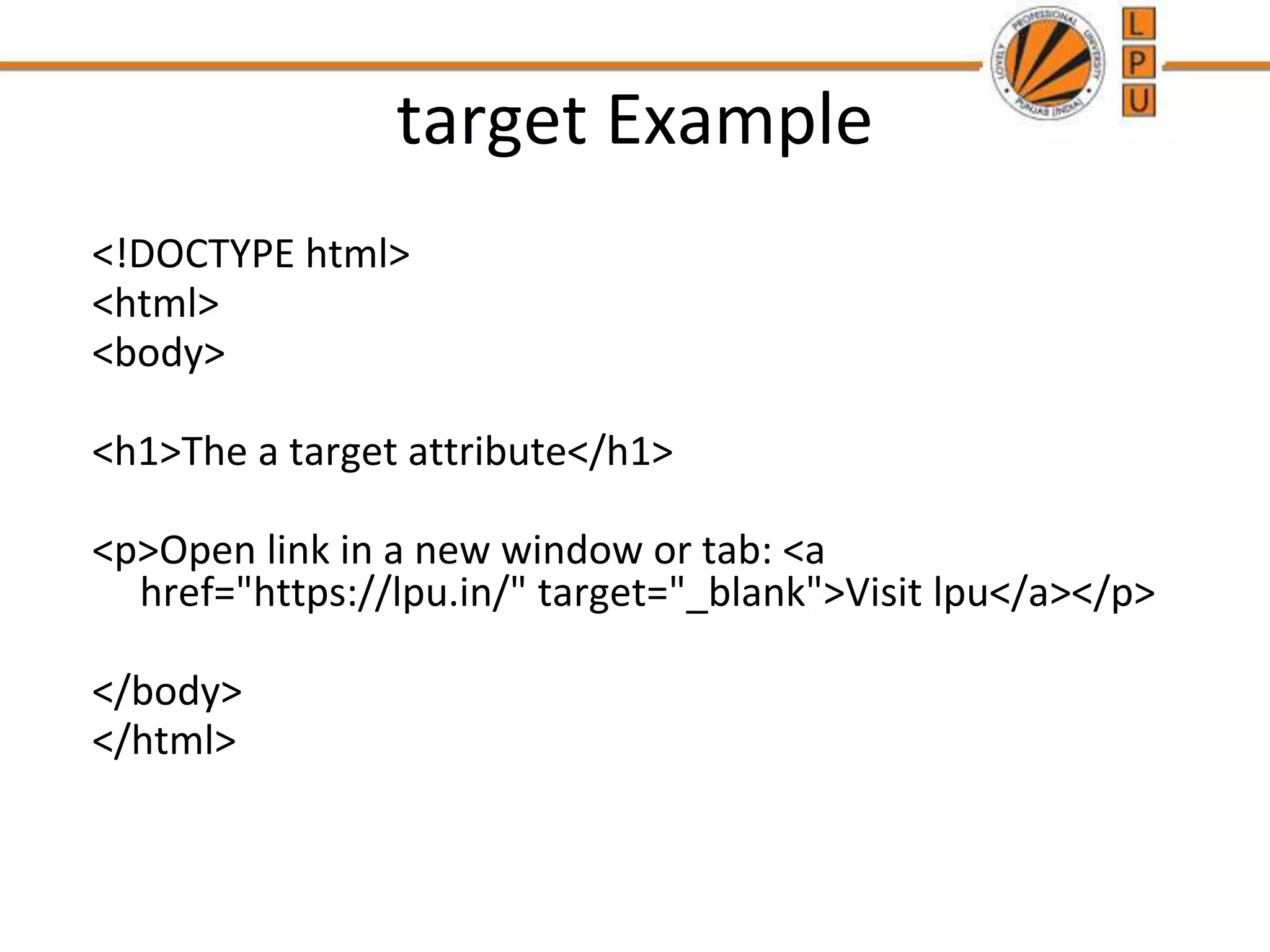 target Example
<!DOCTYPE html>
<html>
<body>
<h1>The a target attribute</h1>
<p>Open link in a new window or tab: <a
href="https://lpu.in/" target="_blank">Visit lpu</a></p>
</body>
</html>
 