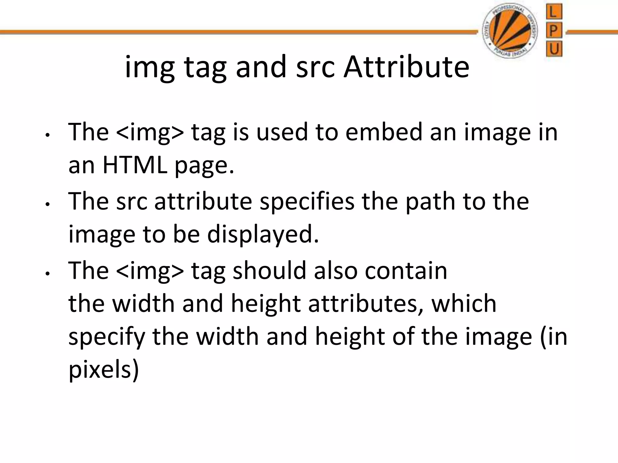 img tag and src Attribute
• The <img> tag is used to embed an image in
an HTML page.
• The src attribute specifies the path to the
image to be displayed.
• The <img> tag should also contain
the width and height attributes, which
specify the width and height of the image (in
pixels)
 