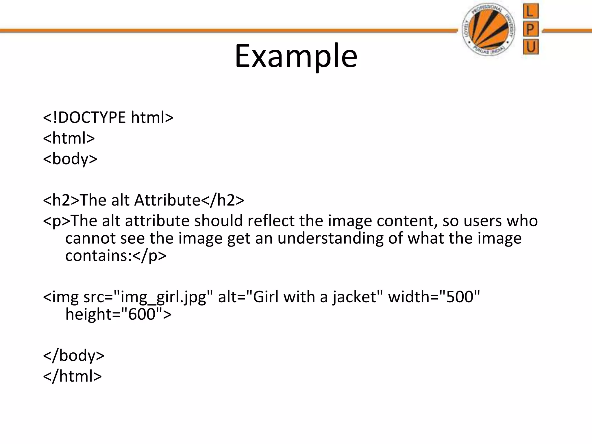 Example
<!DOCTYPE html>
<html>
<body>
<h2>The alt Attribute</h2>
<p>The alt attribute should reflect the image content, so users who
cannot see the image get an understanding of what the image
contains:</p>
<img src="img_girl.jpg" alt="Girl with a jacket" width="500"
height="600">
</body>
</html>
 