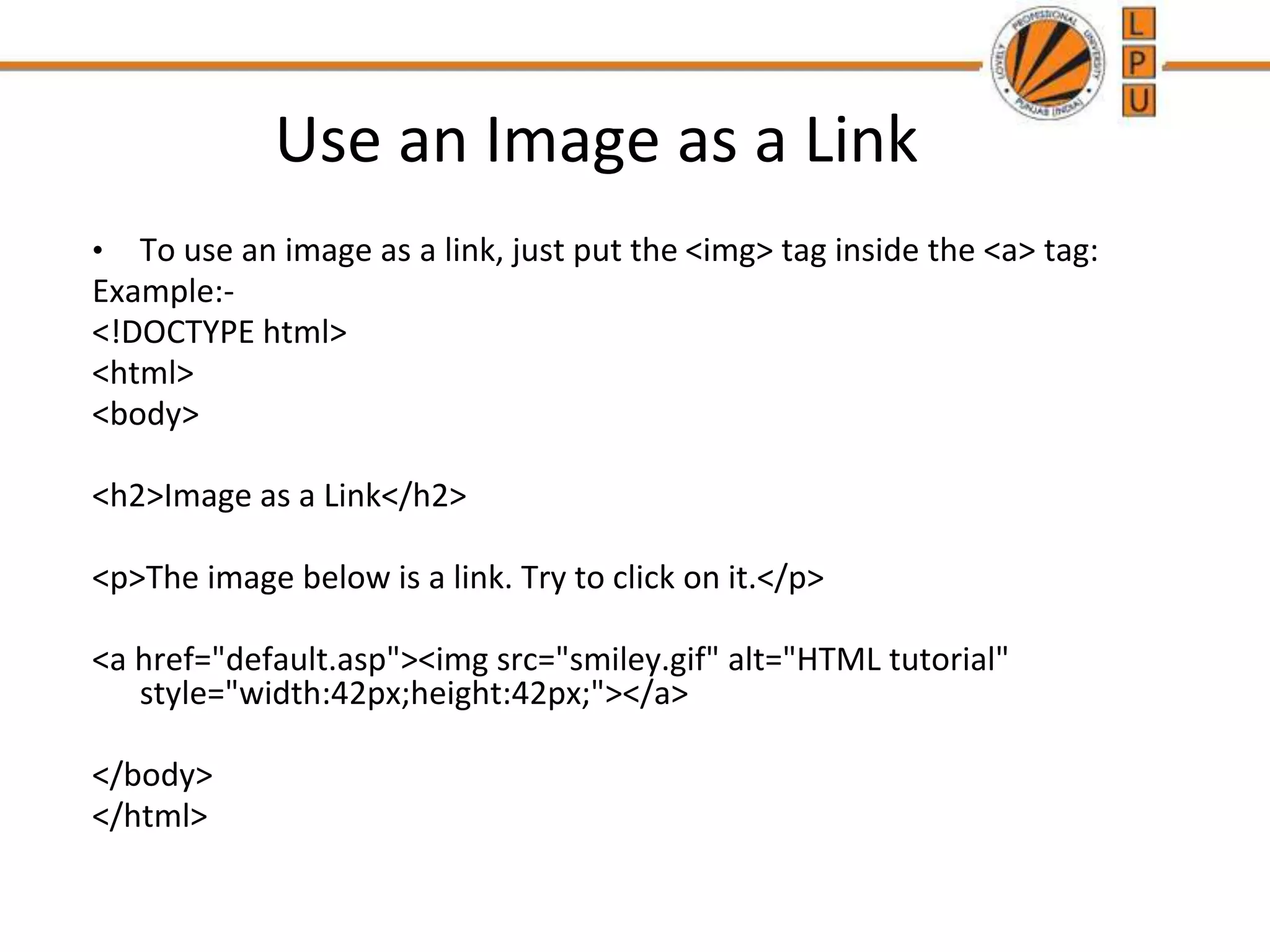 Use an Image as a Link
• To use an image as a link, just put the <img> tag inside the <a> tag:
Example:-
<!DOCTYPE html>
<html>
<body>
<h2>Image as a Link</h2>
<p>The image below is a link. Try to click on it.</p>
<a href="default.asp"><img src="smiley.gif" alt="HTML tutorial"
style="width:42px;height:42px;"></a>
</body>
</html>
 