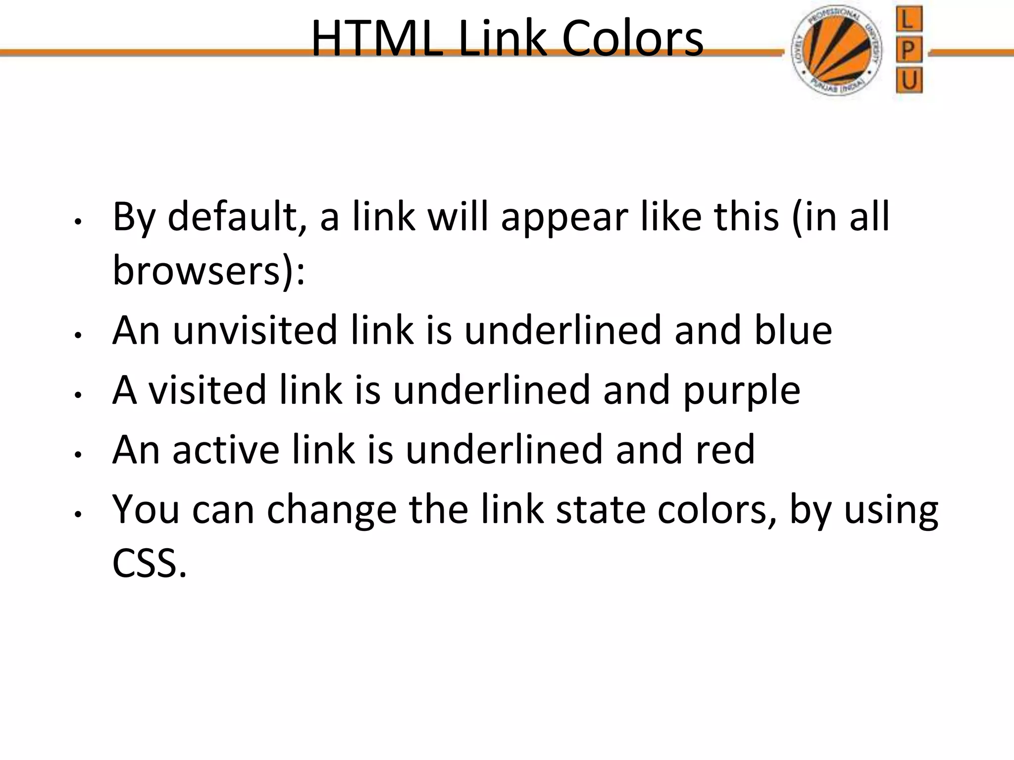 HTML Link Colors
• By default, a link will appear like this (in all
browsers):
• An unvisited link is underlined and blue
• A visited link is underlined and purple
• An active link is underlined and red
• You can change the link state colors, by using
CSS.
 