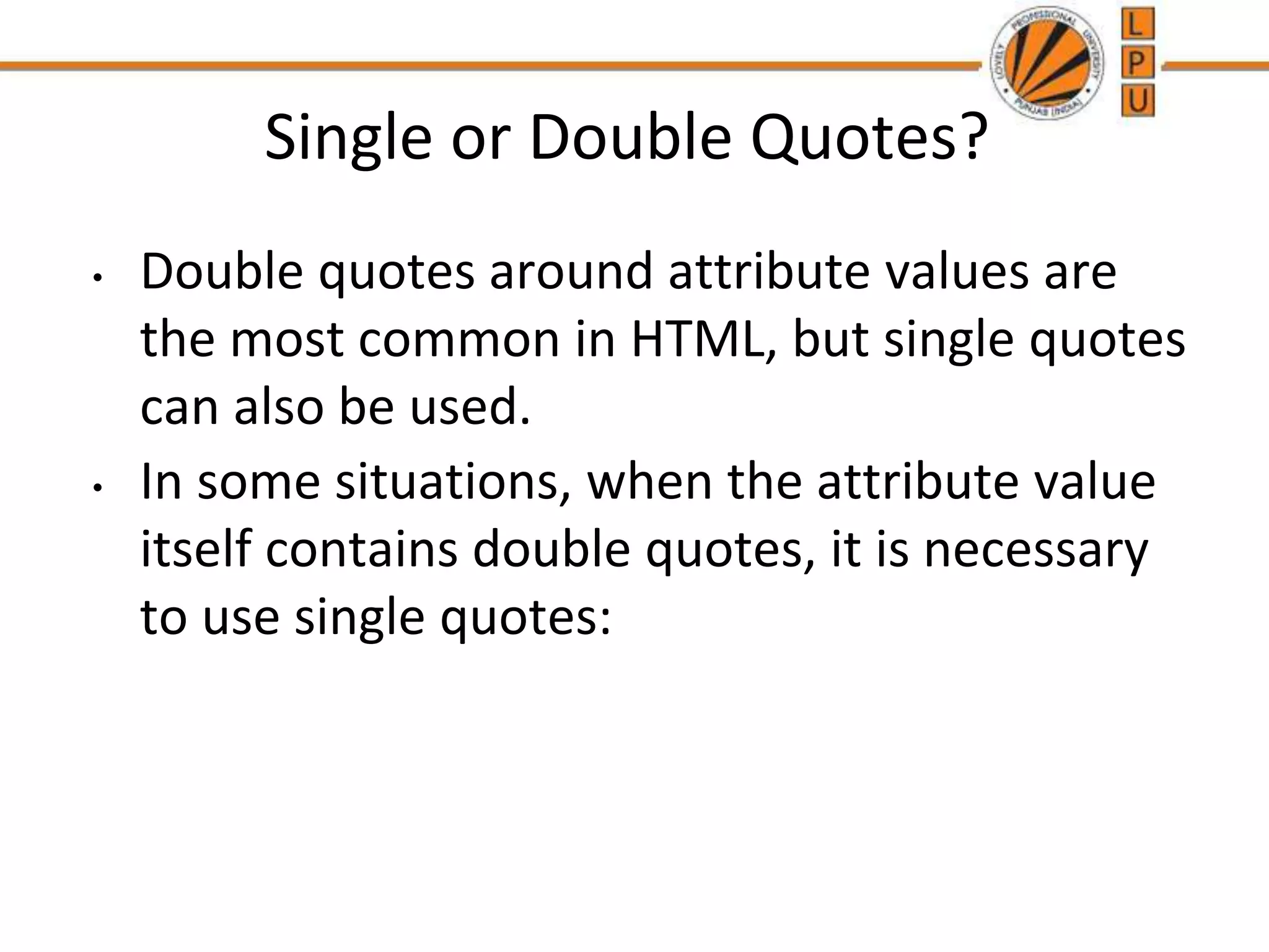 Single or Double Quotes?
• Double quotes around attribute values are
the most common in HTML, but single quotes
can also be used.
• In some situations, when the attribute value
itself contains double quotes, it is necessary
to use single quotes:
 