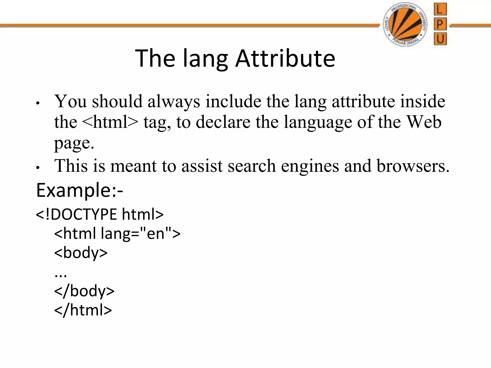 The lang Attribute
• You should always include the lang attribute inside
the <html> tag, to declare the language of the Web
page.
• This is meant to assist search engines and browsers.
Example:-
<!DOCTYPE html>
<html lang="en">
<body>
...
</body>
</html>
 