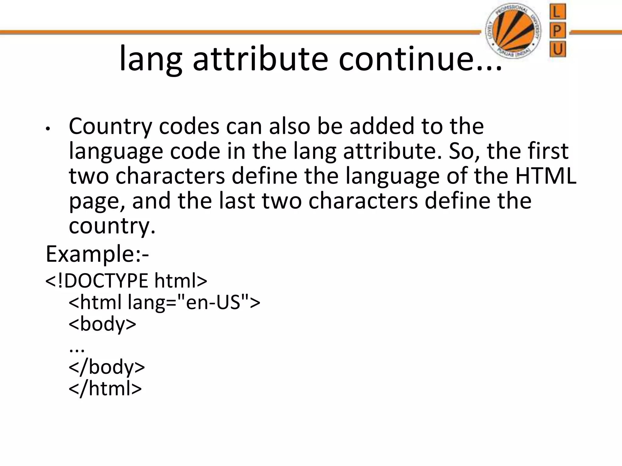 lang attribute continue...
• Country codes can also be added to the
language code in the lang attribute. So, the first
two characters define the language of the HTML
page, and the last two characters define the
country.
Example:-
<!DOCTYPE html>
<html lang="en-US">
<body>
...
</body>
</html>
 