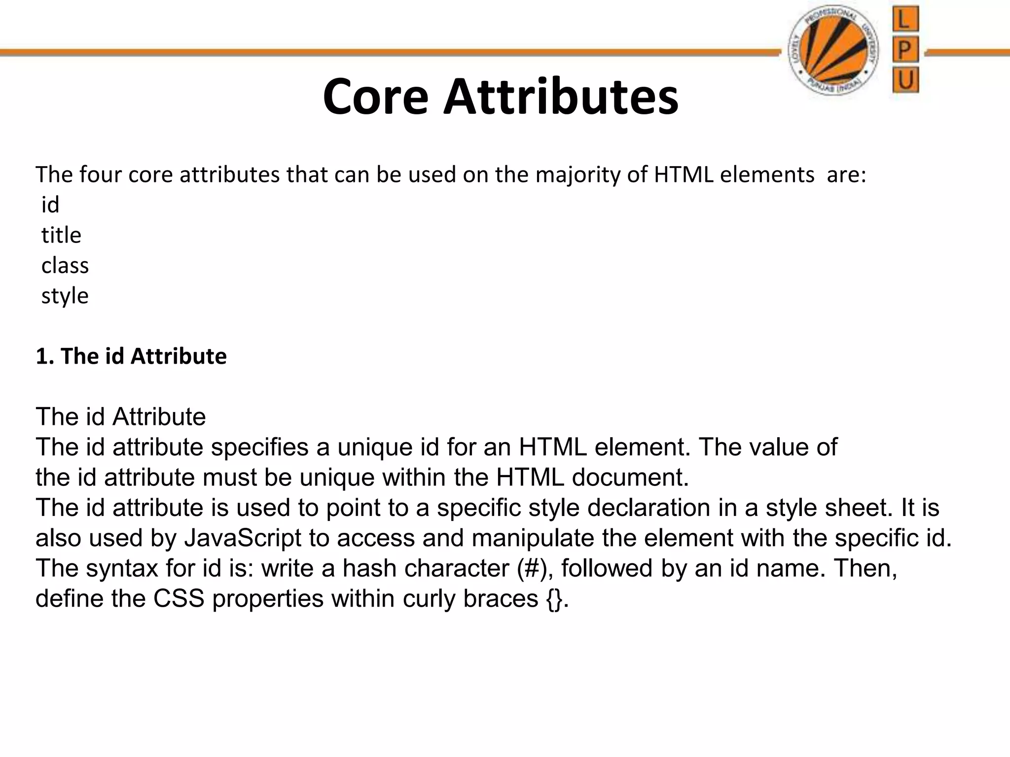 Core Attributes
The four core attributes that can be used on the majority of HTML elements are:
id
title
class
style
1. The id Attribute
The id Attribute
The id attribute specifies a unique id for an HTML element. The value of
the id attribute must be unique within the HTML document.
The id attribute is used to point to a specific style declaration in a style sheet. It is
also used by JavaScript to access and manipulate the element with the specific id.
The syntax for id is: write a hash character (#), followed by an id name. Then,
define the CSS properties within curly braces {}.
 
