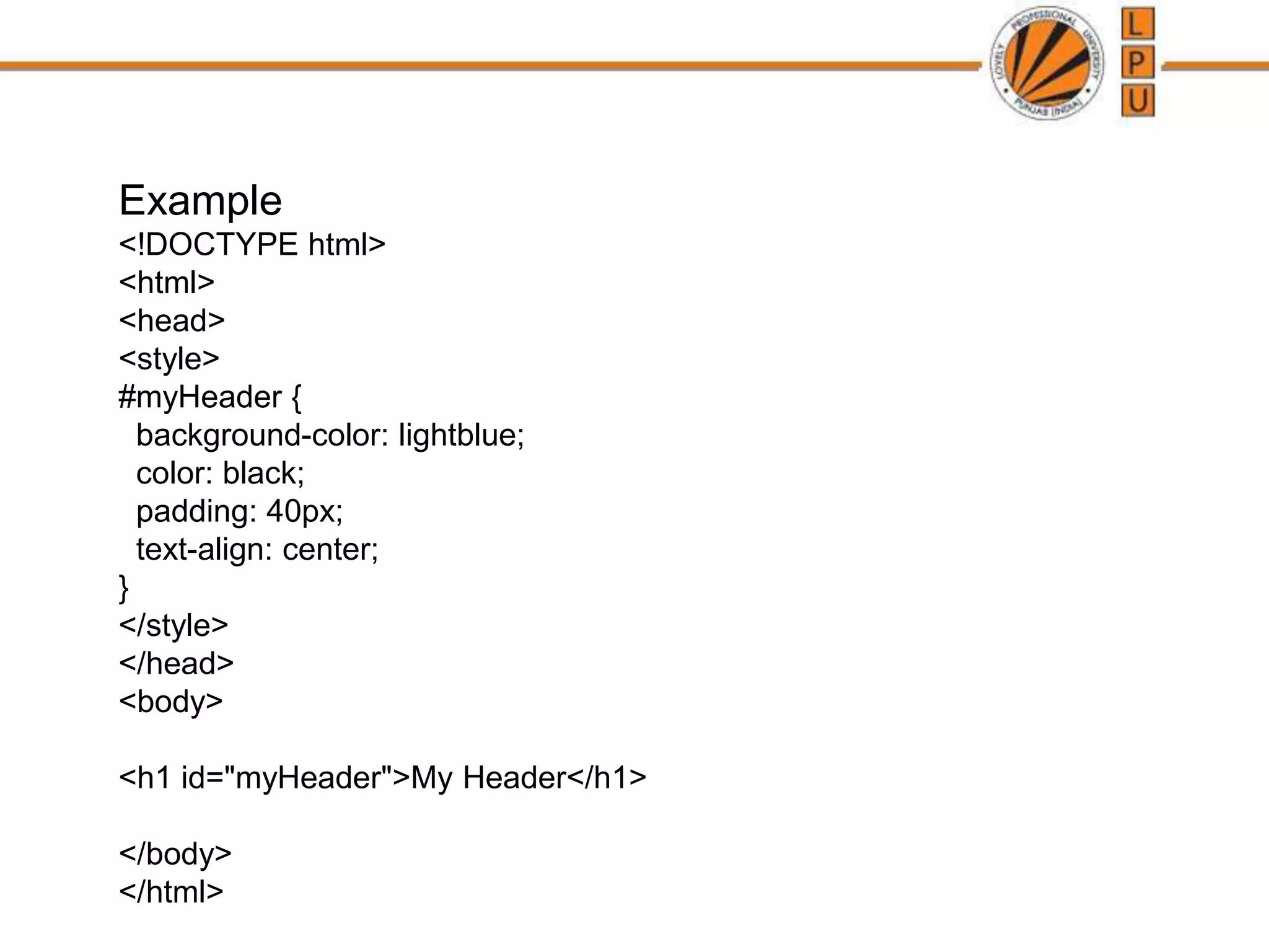 Example
<!DOCTYPE html>
<html>
<head>
<style>
#myHeader {
background-color: lightblue;
color: black;
padding: 40px;
text-align: center;
}
</style>
</head>
<body>
<h1 id="myHeader">My Header</h1>
</body>
</html>
 