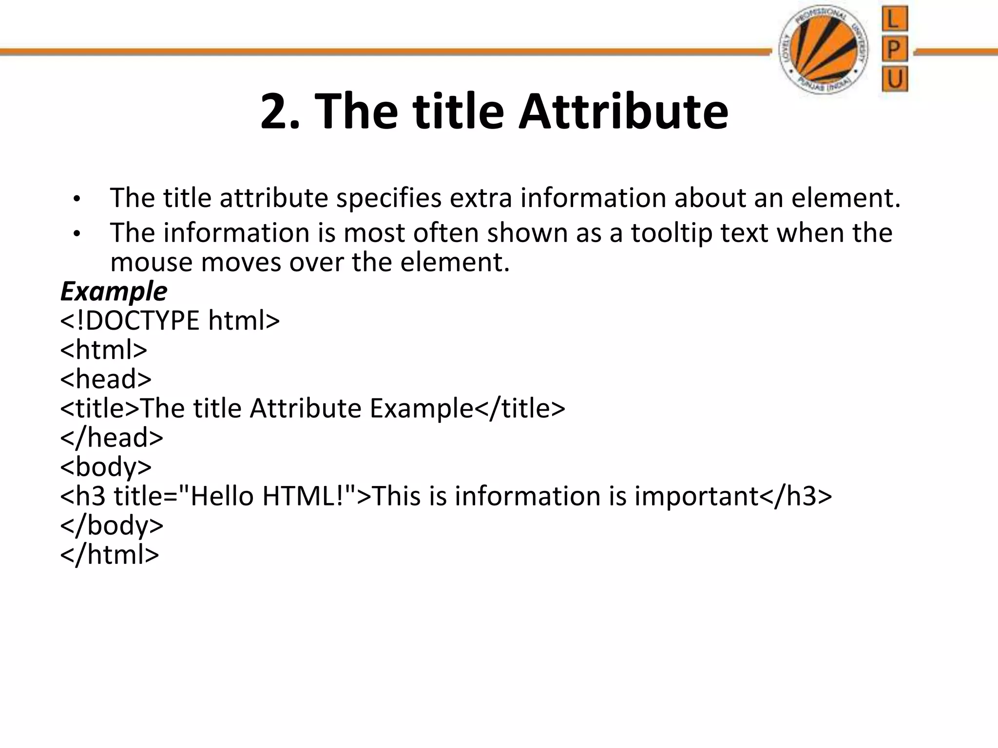 2. The title Attribute
• The title attribute specifies extra information about an element.
• The information is most often shown as a tooltip text when the
mouse moves over the element.
Example
<!DOCTYPE html>
<html>
<head>
<title>The title Attribute Example</title>
</head>
<body>
<h3 title="Hello HTML!">This is information is important</h3>
</body>
</html>
 