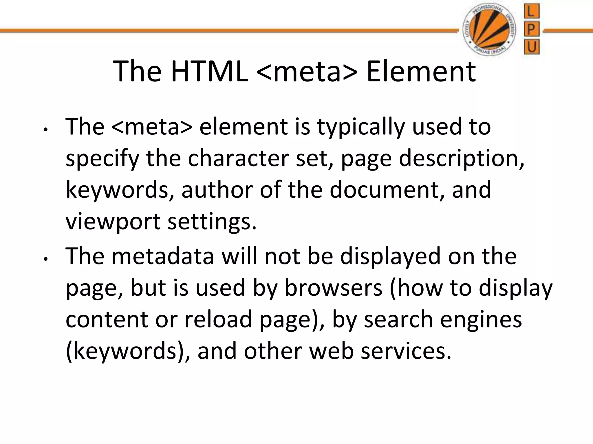 The HTML <meta> Element
• The <meta> element is typically used to
specify the character set, page description,
keywords, author of the document, and
viewport settings.
• The metadata will not be displayed on the
page, but is used by browsers (how to display
content or reload page), by search engines
(keywords), and other web services.
 