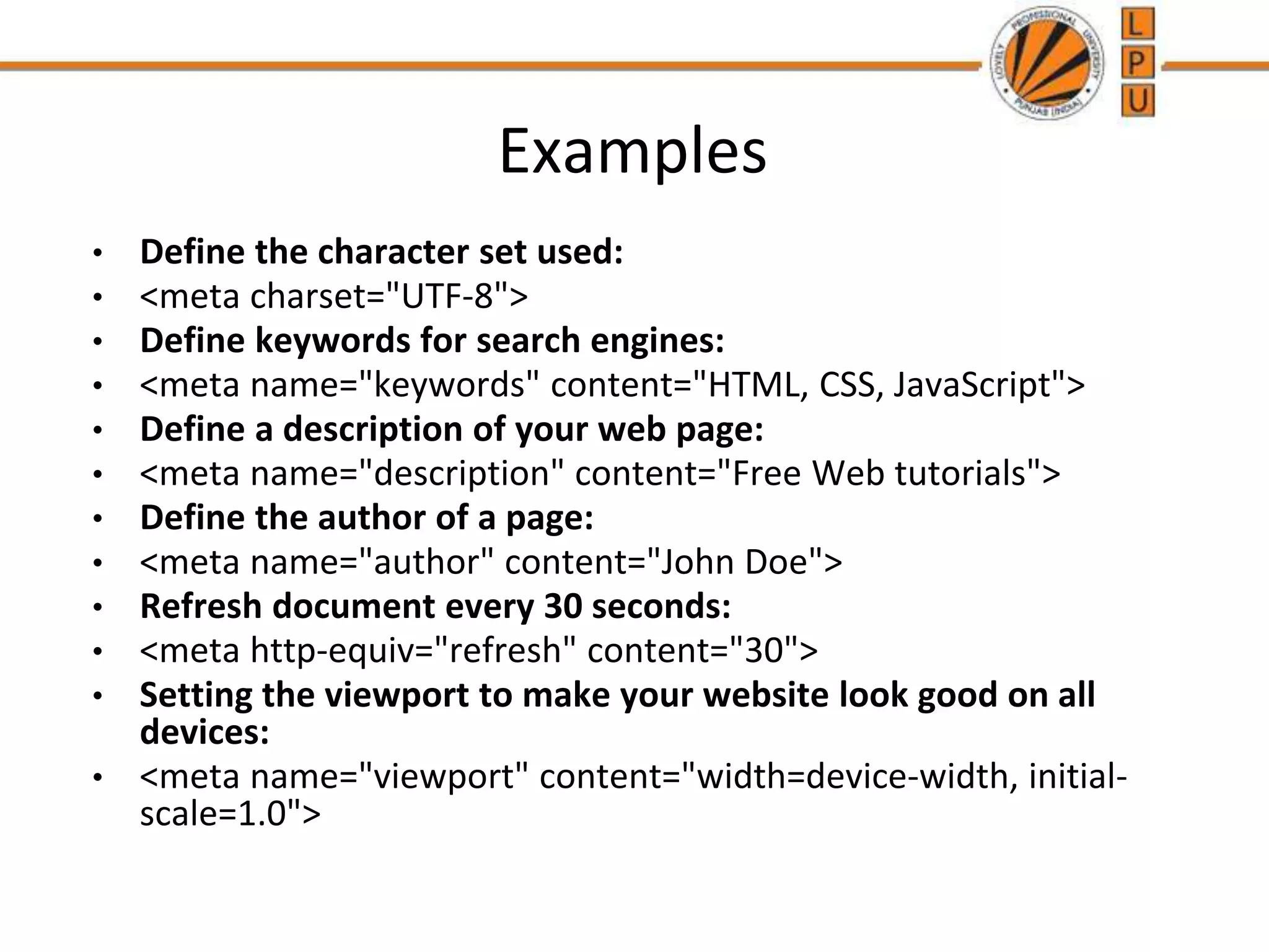 Examples
• Define the character set used:
• <meta charset="UTF-8">
• Define keywords for search engines:
• <meta name="keywords" content="HTML, CSS, JavaScript">
• Define a description of your web page:
• <meta name="description" content="Free Web tutorials">
• Define the author of a page:
• <meta name="author" content="John Doe">
• Refresh document every 30 seconds:
• <meta http-equiv="refresh" content="30">
• Setting the viewport to make your website look good on all
devices:
• <meta name="viewport" content="width=device-width, initial-
scale=1.0">
 