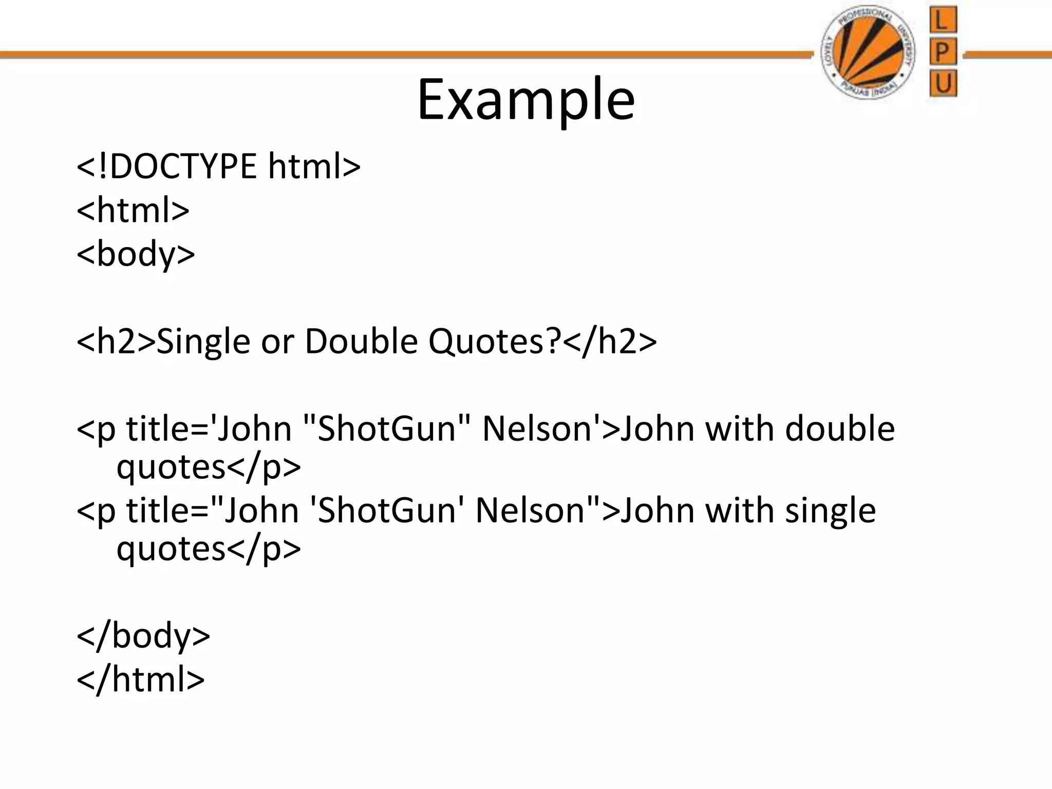 Example
<!DOCTYPE html>
<html>
<body>
<h2>Single or Double Quotes?</h2>
<p title='John "ShotGun" Nelson'>John with double
quotes</p>
<p title="John 'ShotGun' Nelson">John with single
quotes</p>
</body>
</html>
 