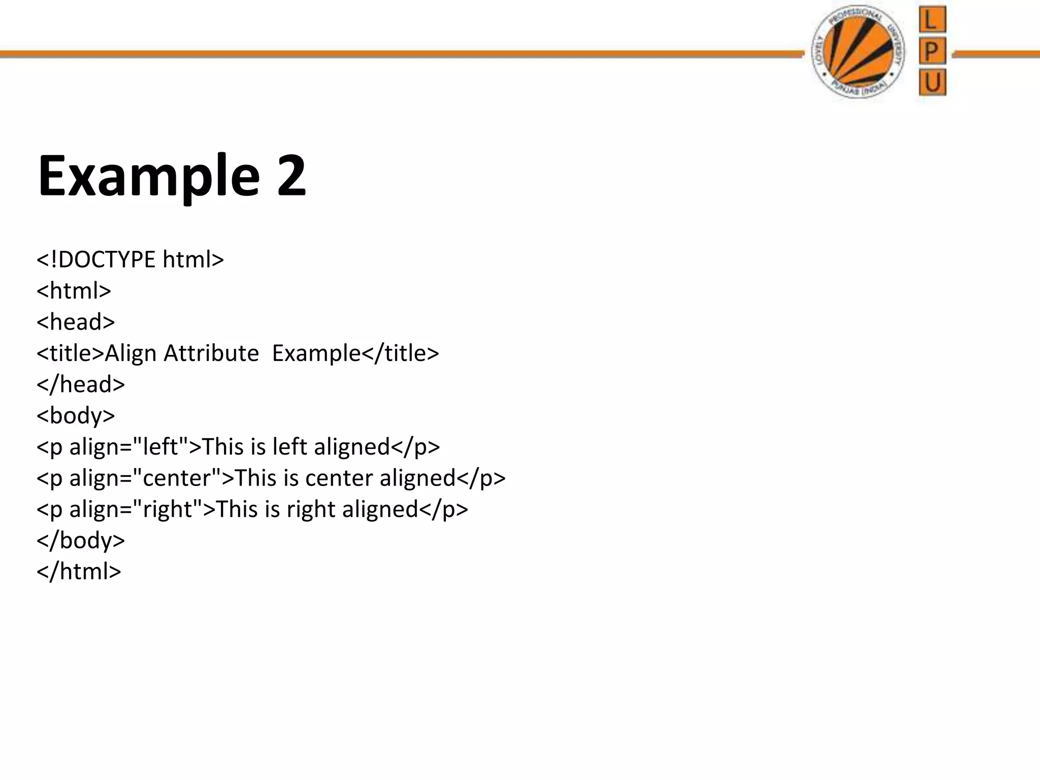 Example 2
<!DOCTYPE html>
<html>
<head>
<title>Align Attribute Example</title>
</head>
<body>
<p align="left">This is left aligned</p>
<p align="center">This is center aligned</p>
<p align="right">This is right aligned</p>
</body>
</html>
 