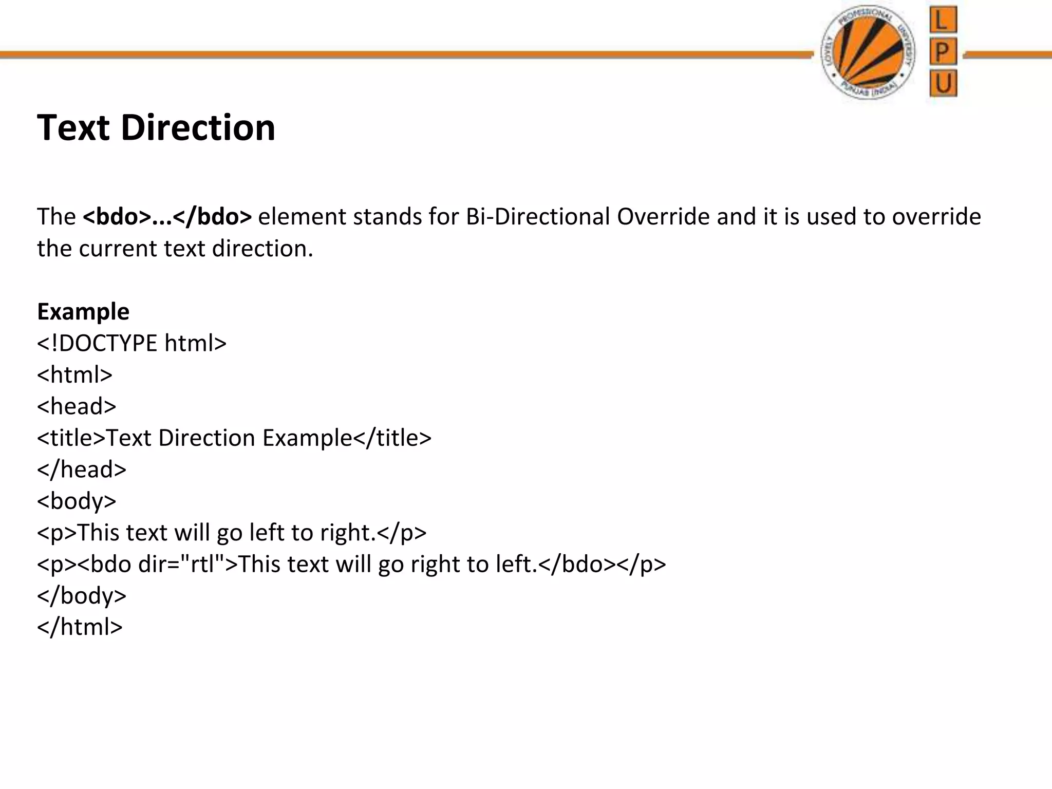 Text Direction
The <bdo>...</bdo> element stands for Bi-Directional Override and it is used to override
the current text direction.
Example
<!DOCTYPE html>
<html>
<head>
<title>Text Direction Example</title>
</head>
<body>
<p>This text will go left to right.</p>
<p><bdo dir="rtl">This text will go right to left.</bdo></p>
</body>
</html>
 