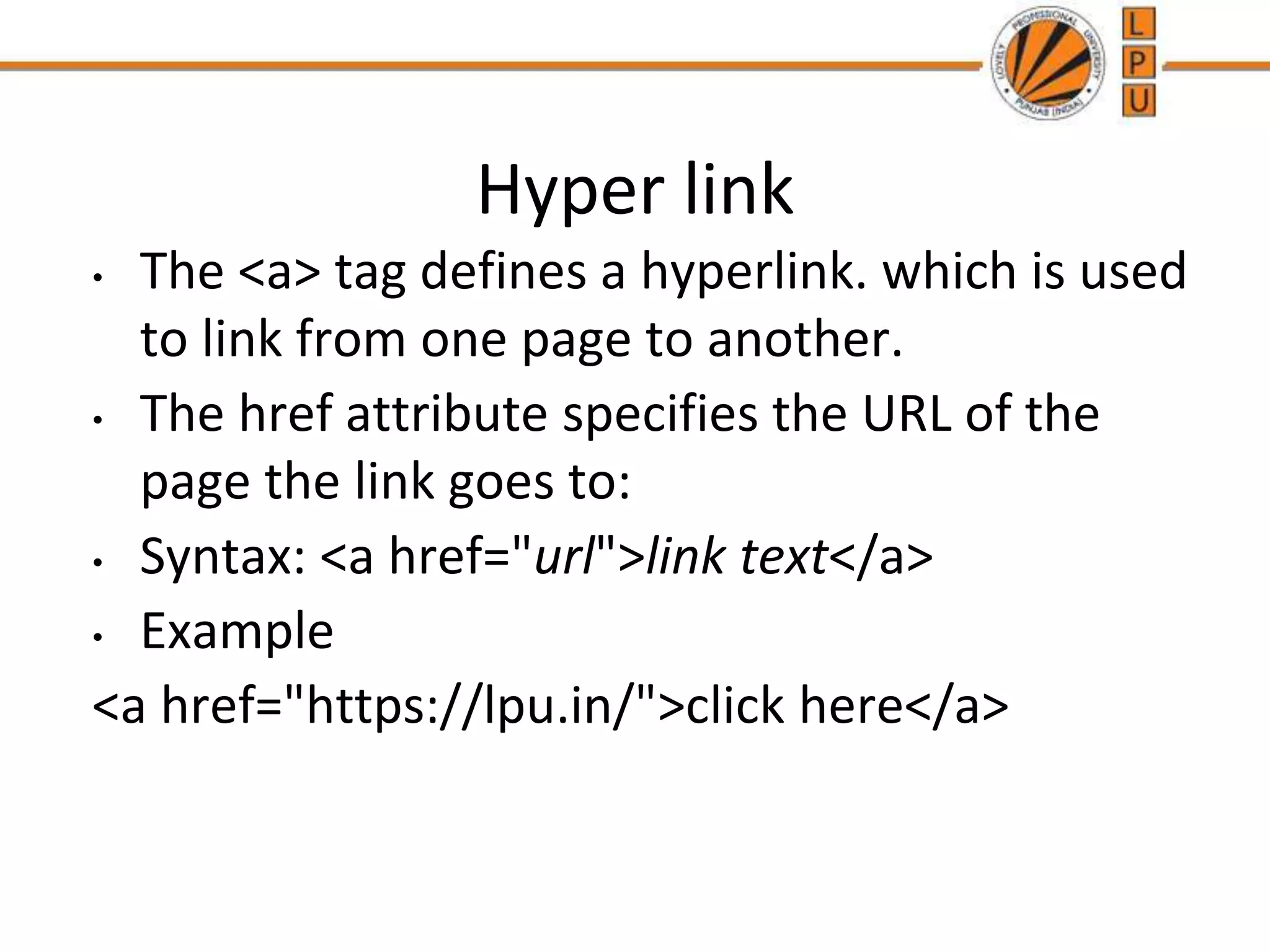 Hyper link
• The <a> tag defines a hyperlink. which is used
to link from one page to another.
• The href attribute specifies the URL of the
page the link goes to:
• Syntax: <a href="url">link text</a>
• Example
<a href="https://lpu.in/">click here</a>
 