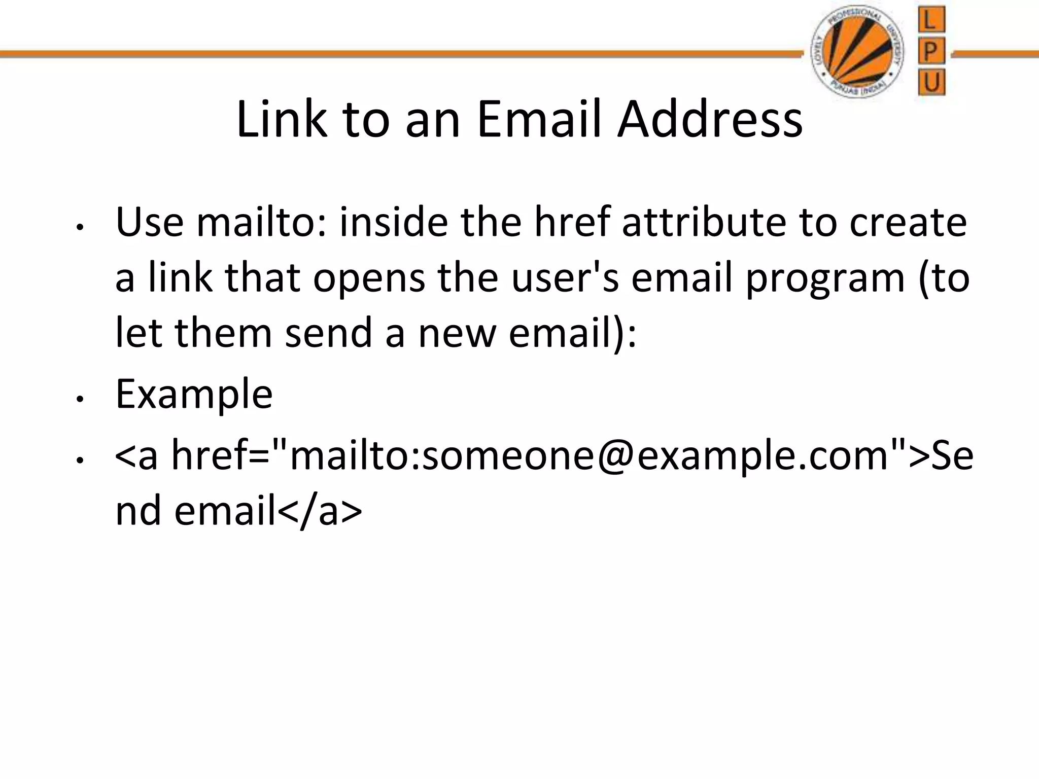 Link to an Email Address
• Use mailto: inside the href attribute to create
a link that opens the user's email program (to
let them send a new email):
• Example
• <a href="mailto:someone@example.com">Se
nd email</a>
 