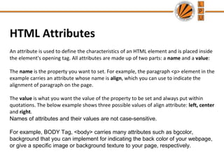 HTML Attributes
An attribute is used to define the characteristics of an HTML element and is placed inside
the element's opening tag. All attributes are made up of two parts: a name and a value:
The name is the property you want to set. For example, the paragraph <p> element in the
example carries an attribute whose name is align, which you can use to indicate the
alignment of paragraph on the page.
The value is what you want the value of the property to be set and always put within
quotations. The below example shows three possible values of align attribute: left, center
and right.
Names of attributes and their values are not case-sensitive.
For example, BODY Tag, <body> carries many attributes such as bgcolor,
background that you can implement for indicating the back color of your webpage,
or give a specific image or background texture to your page, respectively.
 