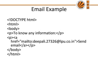 Email Example
<!DOCTYPE html>
<html>
<body>
<p>To know any information:</p>
<p><a
href="mailto:deepali.27326@lpu.co.in">Send
email</a></p>
</body>
</html>
 