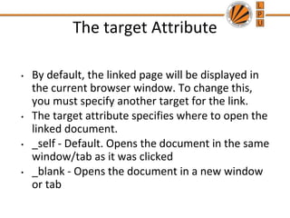The target Attribute
• By default, the linked page will be displayed in
the current browser window. To change this,
you must specify another target for the link.
• The target attribute specifies where to open the
linked document.
• _self - Default. Opens the document in the same
window/tab as it was clicked
• _blank - Opens the document in a new window
or tab
 
