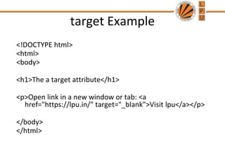 target Example
<!DOCTYPE html>
<html>
<body>
<h1>The a target attribute</h1>
<p>Open link in a new window or tab: <a
href="https://lpu.in/" target="_blank">Visit lpu</a></p>
</body>
</html>
 