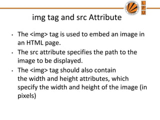 img tag and src Attribute
• The <img> tag is used to embed an image in
an HTML page.
• The src attribute specifies the path to the
image to be displayed.
• The <img> tag should also contain
the width and height attributes, which
specify the width and height of the image (in
pixels)
 