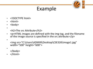 Example
• <!DOCTYPE html>
• <html>
• <body>
•
<h2>The src Attribute</h2>
• <p>HTML images are defined with the img tag, and the filename
of the image source is specified in the src attribute:</p>
•
<img src="C:UsersADMINDesktopCSE326image1.jpg"
width="500" height="600">
•
</body>
• </html>
 