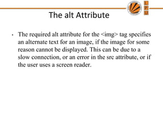 The alt Attribute
• The required alt attribute for the <img> tag specifies
an alternate text for an image, if the image for some
reason cannot be displayed. This can be due to a
slow connection, or an error in the src attribute, or if
the user uses a screen reader.
 