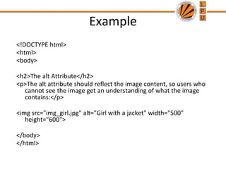 Example
<!DOCTYPE html>
<html>
<body>
<h2>The alt Attribute</h2>
<p>The alt attribute should reflect the image content, so users who
cannot see the image get an understanding of what the image
contains:</p>
<img src="img_girl.jpg" alt="Girl with a jacket" width="500"
height="600">
</body>
</html>
 