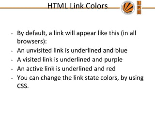HTML Link Colors
• By default, a link will appear like this (in all
browsers):
• An unvisited link is underlined and blue
• A visited link is underlined and purple
• An active link is underlined and red
• You can change the link state colors, by using
CSS.
 