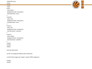 <!DOCTYPE html>
<html>
<head>
<style>
a:link {
color: green;
background-color: transparent;
text-decoration: none;
}
a:visited {
color: pink;
background-color: transparent;
text-decoration: none;
}
a:hover {
color: red;
background-color: transparent;
text-decoration: underline;
}
a:active {
color: yellow;
background-color: transparent;
text-decoration: underline;
}
</style>
</head>
<body>
<h2>Link Colors</h2>
<p>You can change the default colors of links</p>
<a href="html_images.asp" target="_blank">HTML Images</a>
</body>
</html>
 