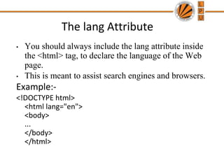 The lang Attribute
• You should always include the lang attribute inside
the <html> tag, to declare the language of the Web
page.
• This is meant to assist search engines and browsers.
Example:-
<!DOCTYPE html>
<html lang="en">
<body>
...
</body>
</html>
 