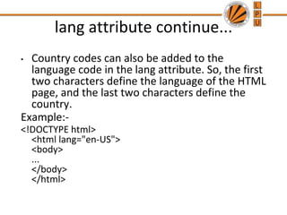 lang attribute continue...
• Country codes can also be added to the
language code in the lang attribute. So, the first
two characters define the language of the HTML
page, and the last two characters define the
country.
Example:-
<!DOCTYPE html>
<html lang="en-US">
<body>
...
</body>
</html>
 