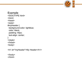 Example
<!DOCTYPE html>
<html>
<head>
<style>
#myHeader {
background-color: lightblue;
color: black;
padding: 40px;
text-align: center;
}
</style>
</head>
<body>
<h1 id="myHeader">My Header</h1>
</body>
</html>
 